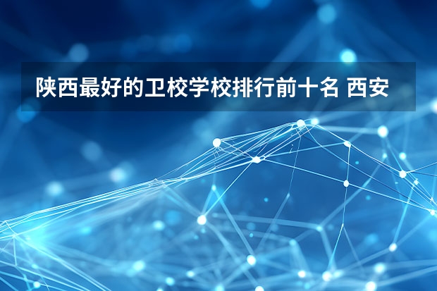 陕西最好的卫校学校排行前十名 西安职高学校排名榜