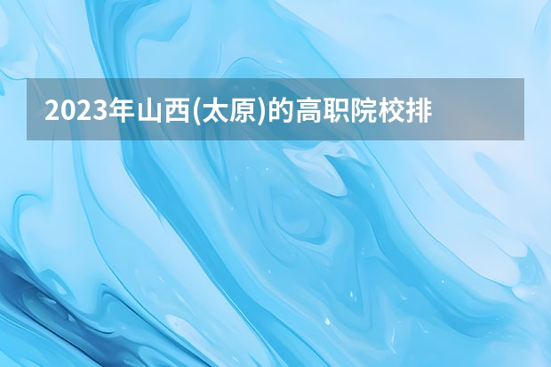 2023年山西(太原)的高职院校排名是什么？