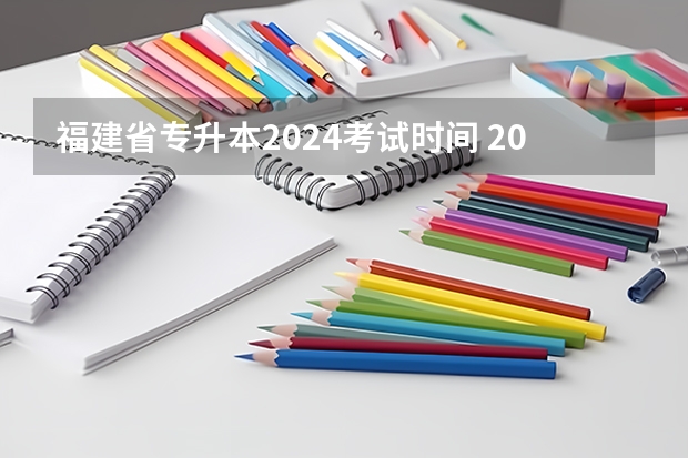福建省专升本2024考试时间 2024年升本考试时间和报名时间
