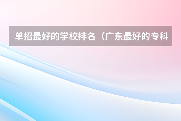 单招最好的学校排名（广东最好的专科学校排名）