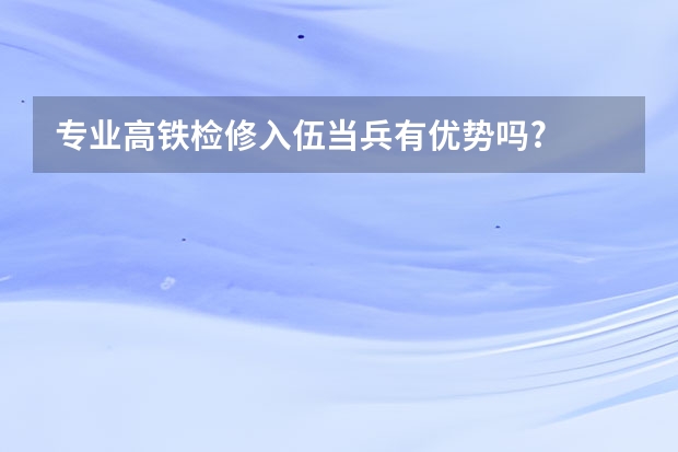 专业高铁检修入伍当兵有优势吗?
