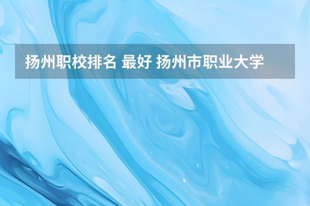 扬州职校排名 最好 扬州市职业大学排名