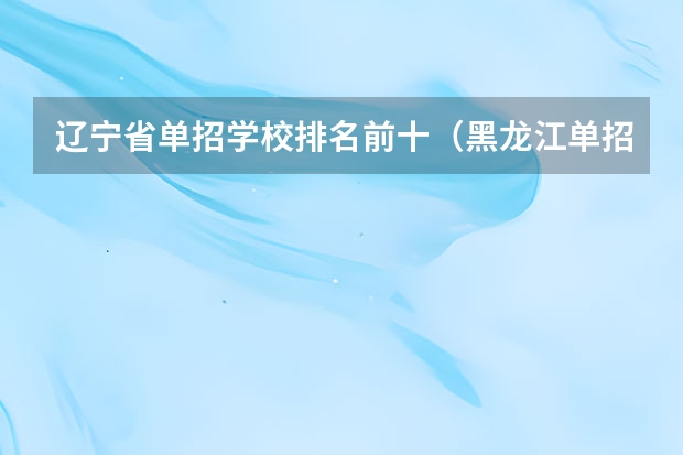 辽宁省单招学校排名前十（黑龙江单招最好的学校排名）