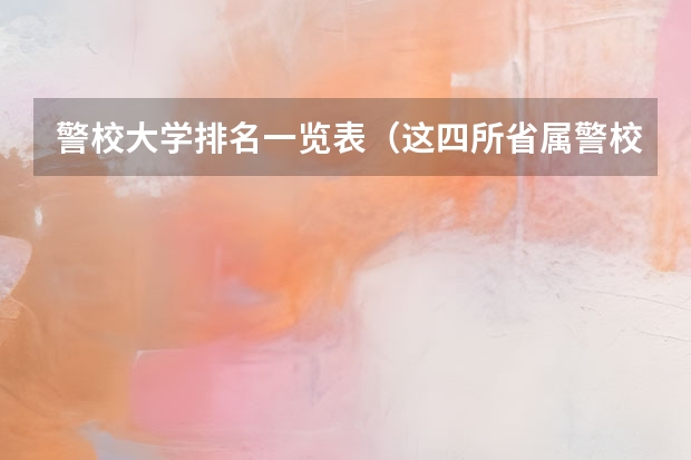 警校大学排名一览表（这四所省属警校排名靠前，录取分不高，适合想省内就业的中等生？）