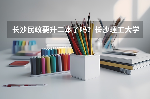 长沙民政要升二本了吗？长沙理工大学城南学院转设公办？