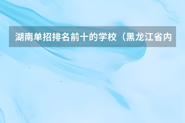 湖南单招排名前十的学校（黑龙江省内单招学校排名）