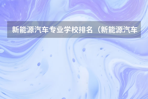 新能源汽车专业学校排名（新能源汽车学校排名十强）