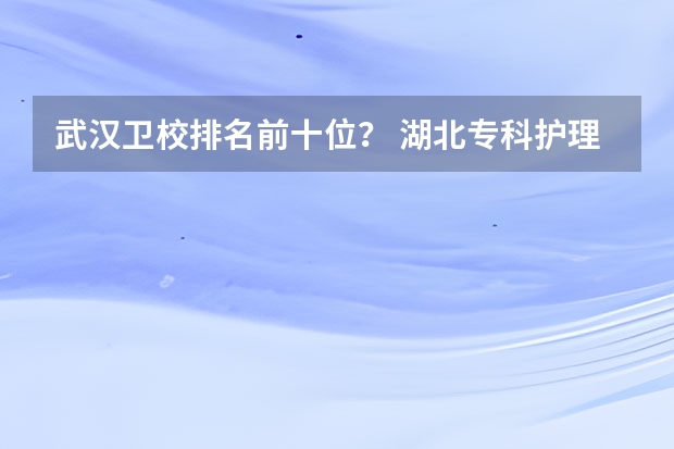 武汉卫校排名前十位？ 湖北专科护理专业学校排名是？