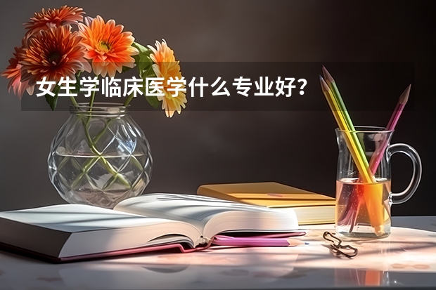 女生学临床医学什么专业好？