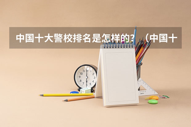 中国十大警校排名是怎样的？（中国十大警校排名是怎样的？）