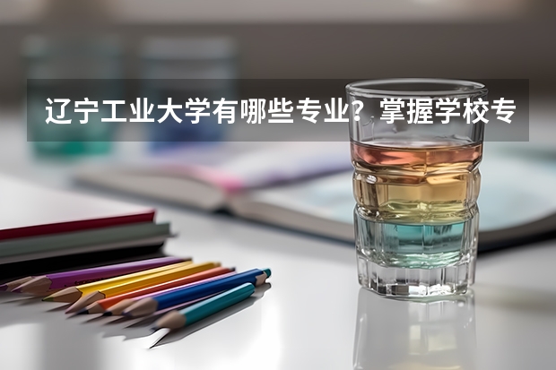 辽宁工业大学有哪些专业？掌握学校专业信息，让你选择更轻松？
