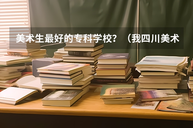 美术生最好的专科学校？（我四川美术生读西华大学好还是西华师大好啊 ？）