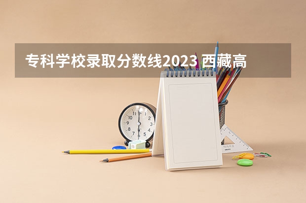 专科学校录取分数线2023 西藏高考1本分数线