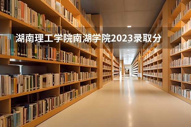 湖南理工学院南湖学院2023录取分数线 湖南理工学院南湖学院简介