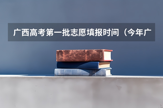 广西高考第一批志愿填报时间（今年广西高考填志愿时间）