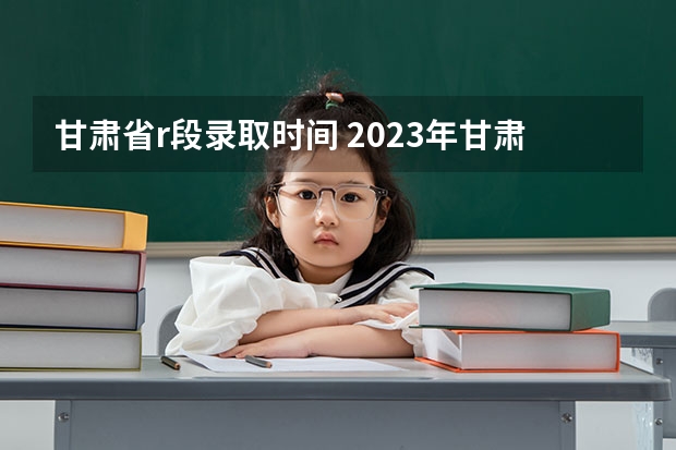 甘肃省r段录取时间 2023年甘肃省高考分数线公布时间