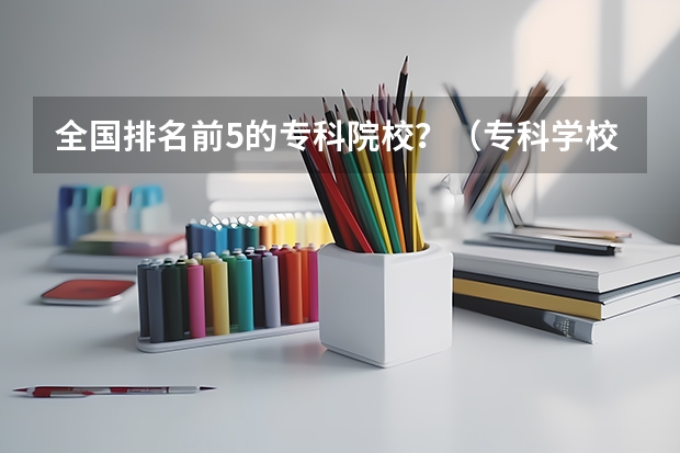 全国排名前5的专科院校？（专科学校排名榜全国）