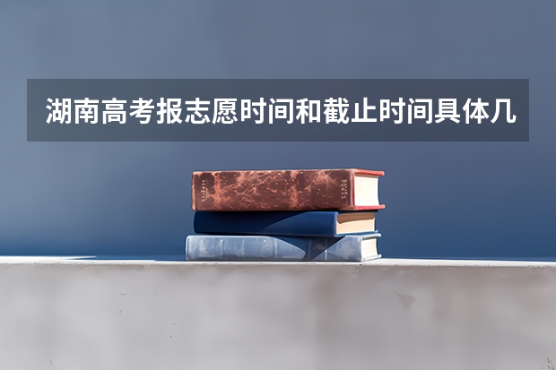 湖南高考报志愿时间和截止时间具体几点（湖南高考志愿填报几个学校）