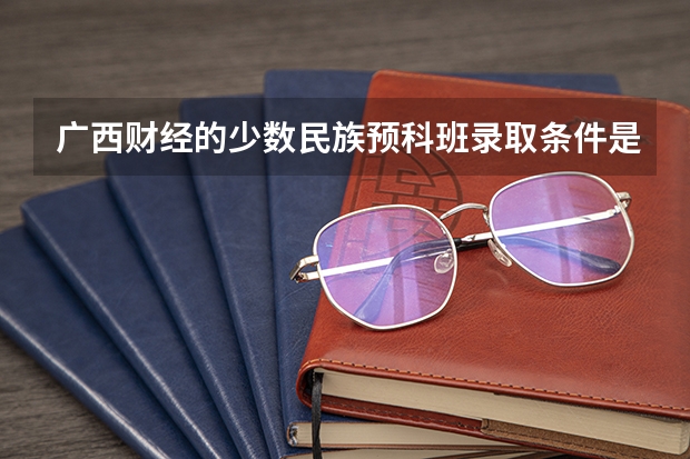广西财经的少数民族预科班录取条件是什么？学费贵不？