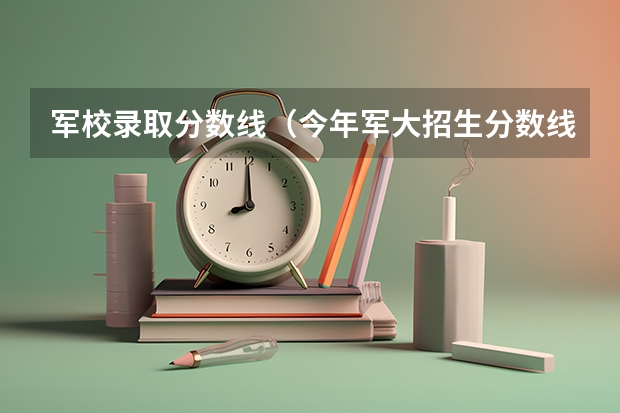军校录取分数线（今年军大招生分数线）