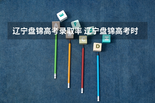 辽宁盘锦高考录取率 辽宁盘锦高考时间2024年具体时间及科目安排 6月7日-6月10日