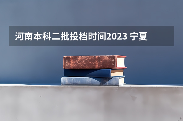 河南本科二批投档时间2023 宁夏本科二批投档时间