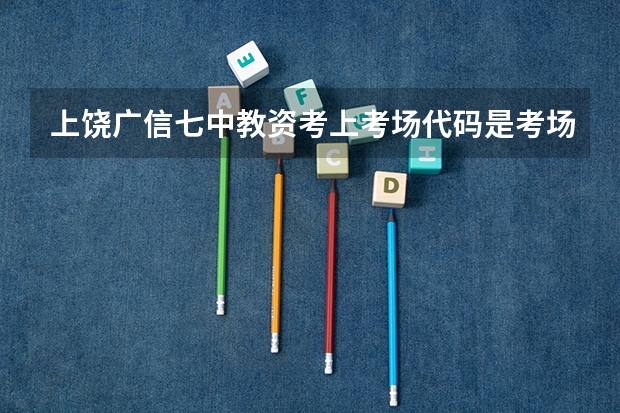 上饶广信七中教资考上考场代码是考场吗