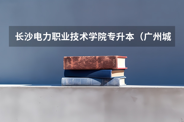 长沙电力职业技术学院专升本（广州城建职业学院邮编 附地址和介绍）