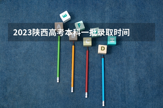 2023陕西高考本科一批录取时间 陕西高考志愿填报时间