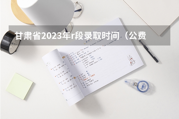 甘肃省2023年r段录取时间（公费师范生报名）