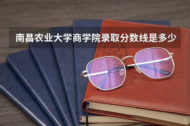 南昌农业大学商学院录取分数线是多少?