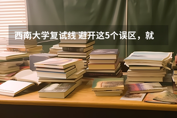 西南大学复试线 避开这5个误区，就可能低分进入好大学