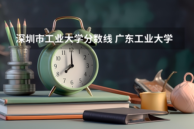 深圳市工业大学分数线 广东工业大学分数线