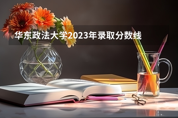 华东政法大学2023年录取分数线 华东政法大学录取分数线