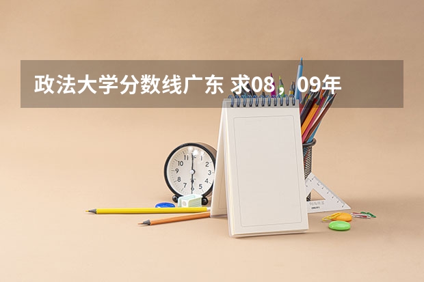 政法大学分数线广东 求08，09年广东高考理科的分数线