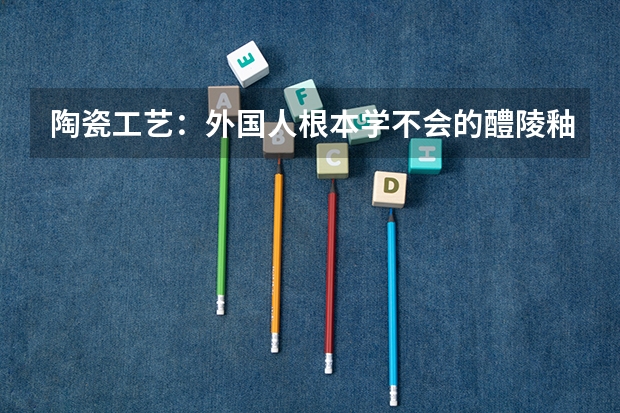 陶瓷工艺：外国人根本学不会的醴陵釉下五彩瓷是怎么制作出来的？