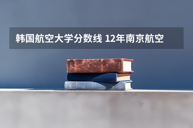 韩国航空大学分数线 12年南京航空航天大学分数线