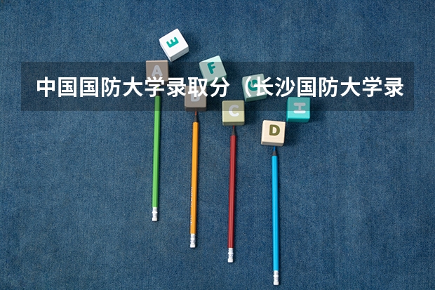 中国国防大学录取分（长沙国防大学录取分数线）