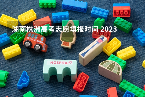 湖南株洲高考志愿填报时间 2023年高考几号填志愿