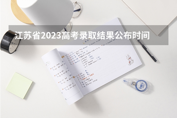 江苏省2023高考录取结果公布时间（江苏志愿录取结果时间）