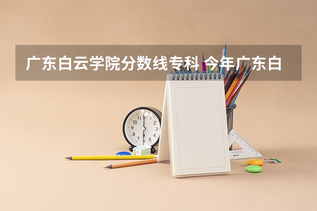 广东白云学院分数线专科 今年广东白云学院分数线