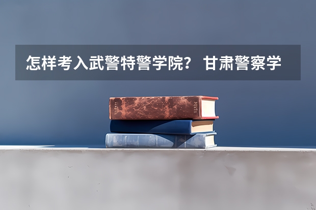 怎样考入武警特警学院？ 甘肃警察学院录取分数线公安专业
