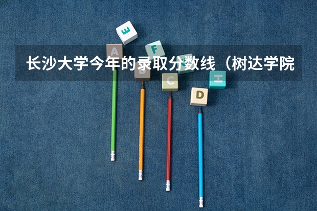 长沙大学今年的录取分数线（树达学院分数线）