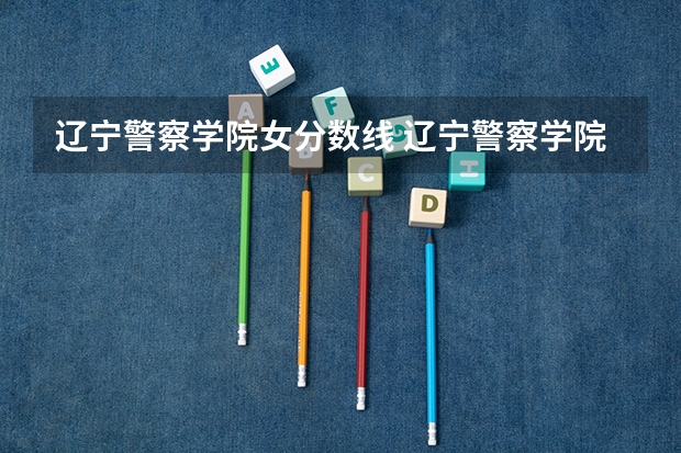 辽宁警察学院女分数线 辽宁警察学院录取分数线