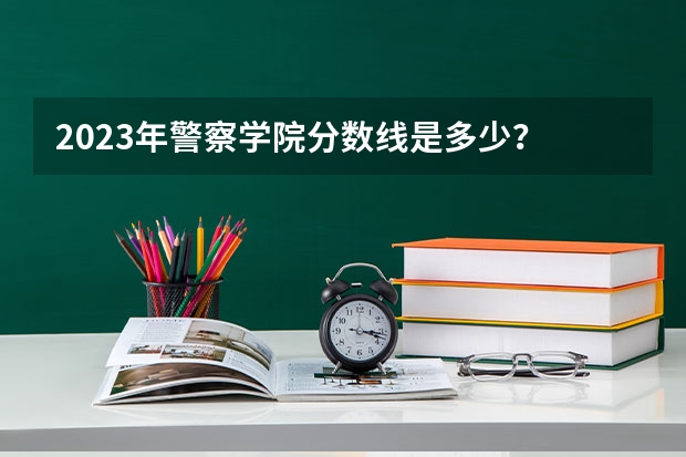 2023年警察学院分数线是多少？