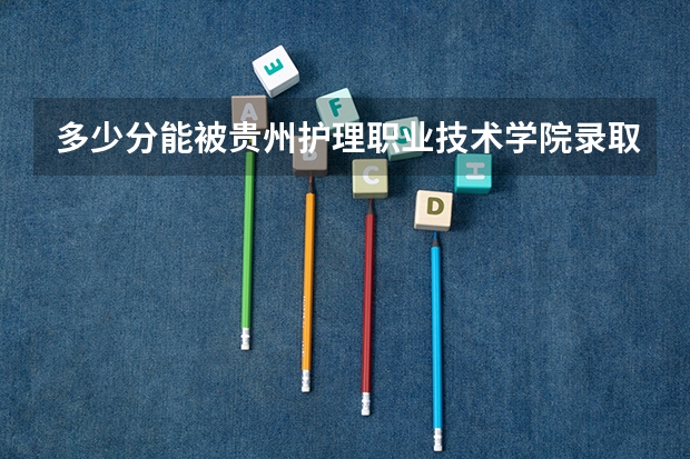 多少分能被贵州护理职业技术学院录取