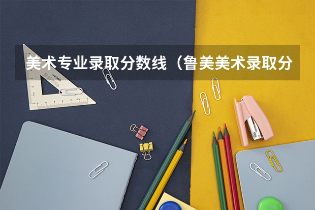 美术专业录取分数线（鲁美美术录取分数线）