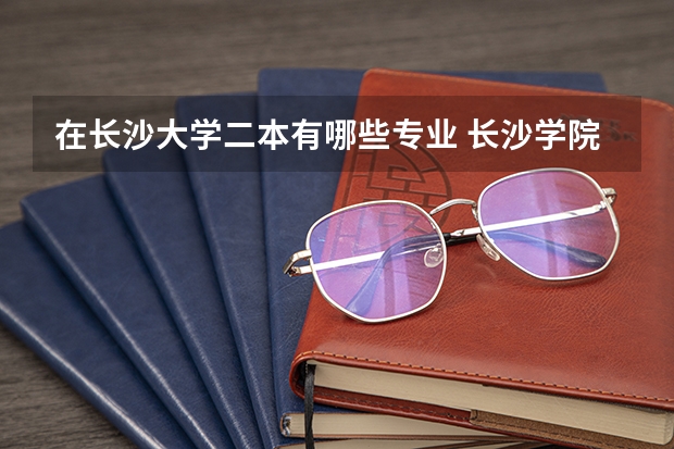在长沙大学二本有哪些专业 长沙学院是一本吗 王牌专业有哪些