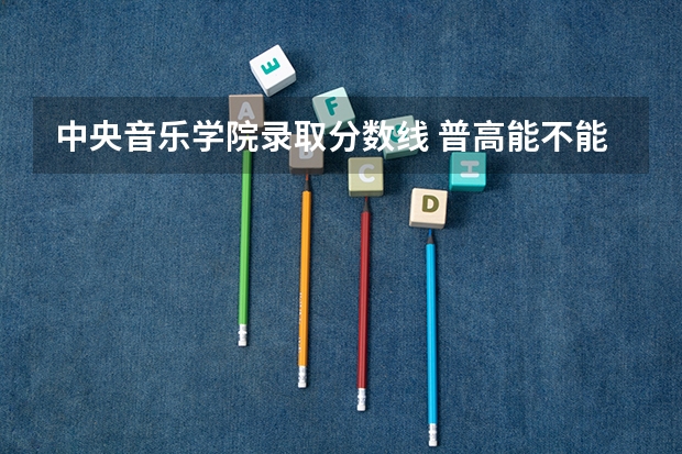 中央音乐学院录取分数线 普高能不能考中央戏剧学院或中央音乐学院？