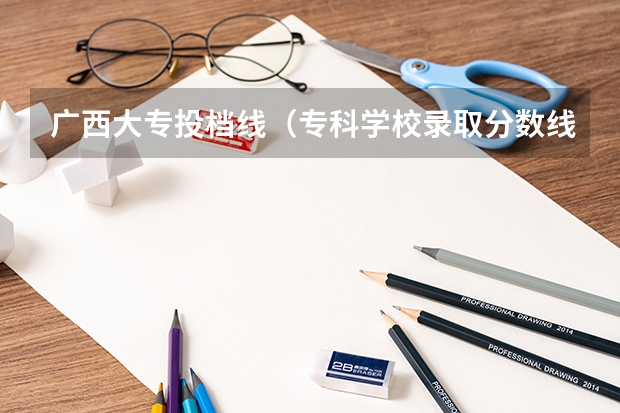 广西大专投档线（专科学校录取分数线2023）